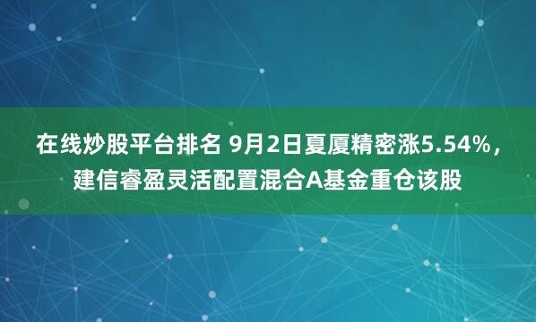 在线炒股平台排名 9月2日夏厦精密涨5.54%，建信睿盈灵活配置混合A基金重仓该股