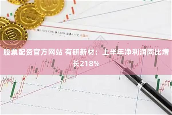 股票配资官方网站 有研新材：上半年净利润同比增长218%