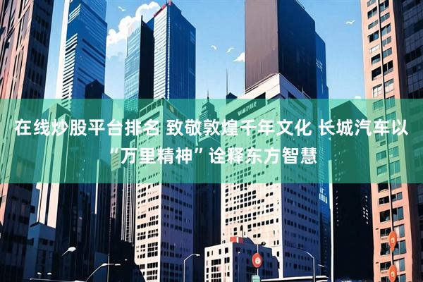 在线炒股平台排名 致敬敦煌千年文化 长城汽车以“万里精神”诠释东方智慧