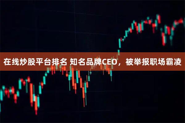 在线炒股平台排名 知名品牌CEO，被举报职场霸凌