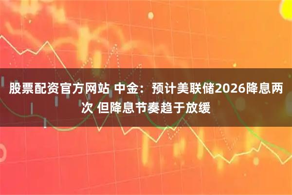 股票配资官方网站 中金：预计美联储2026降息两次 但降息节奏趋于放缓