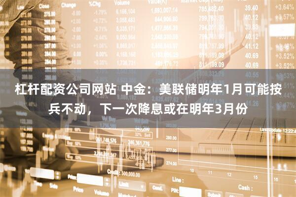 杠杆配资公司网站 中金：美联储明年1月可能按兵不动，下一次降息或在明年3月份