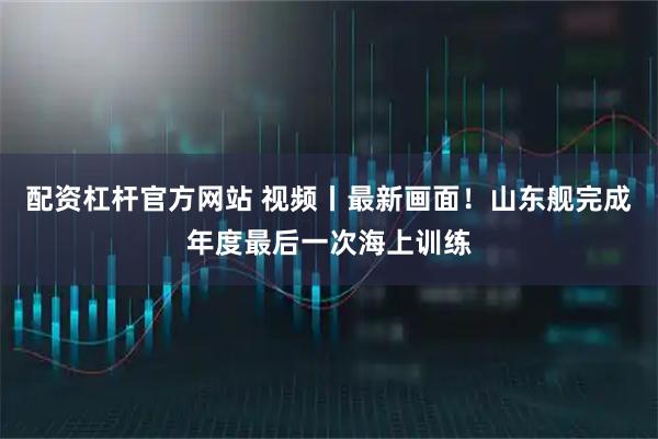 配资杠杆官方网站 视频丨最新画面！山东舰完成年度最后一次海上训练
