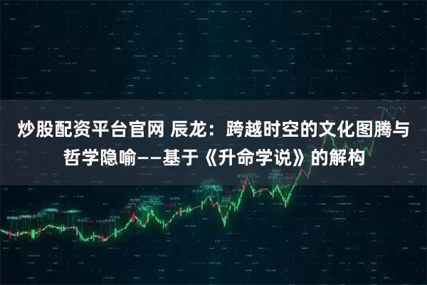 炒股配资平台官网 辰龙：跨越时空的文化图腾与哲学隐喻——基于《升命学说》的解构