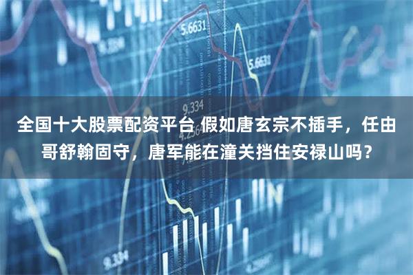 全国十大股票配资平台 假如唐玄宗不插手，任由哥舒翰固守，唐军能在潼关挡住安禄山吗？