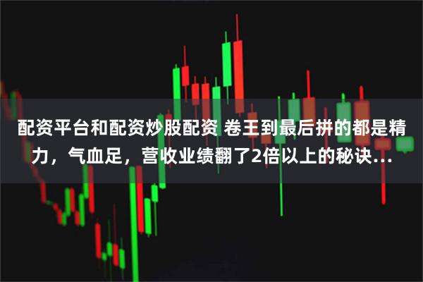 配资平台和配资炒股配资 卷王到最后拼的都是精力，气血足，营收业绩翻了2倍以上的秘诀…
