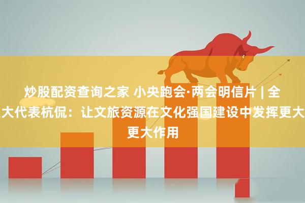 炒股配资查询之家 小央跑会·两会明信片 | 全国人大代表杭侃：让文旅资源在文化强国建设中发挥更大作用