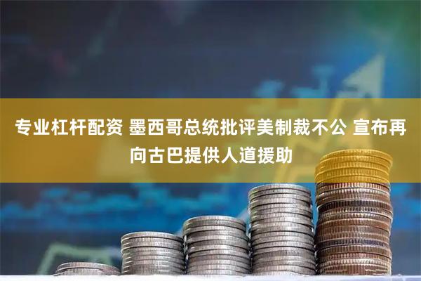专业杠杆配资 墨西哥总统批评美制裁不公 宣布再向古巴提供人道援助