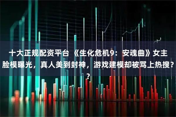 十大正规配资平台 《生化危机9：安魂曲》女主脸模曝光，真人美到封神，游戏建模却被骂上热搜？