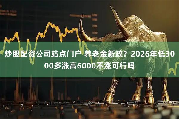 炒股配资公司站点门户 养老金新政？2026年低3000多涨高6000不涨可行吗