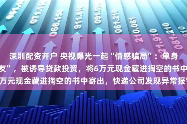 深圳配资开户 央视曝光一起“情感骗局”：单身厨师网上结识“高管女友”，被诱导贷款投资，将6万元现金藏进掏空的书中寄出，快递公司发现异常报警