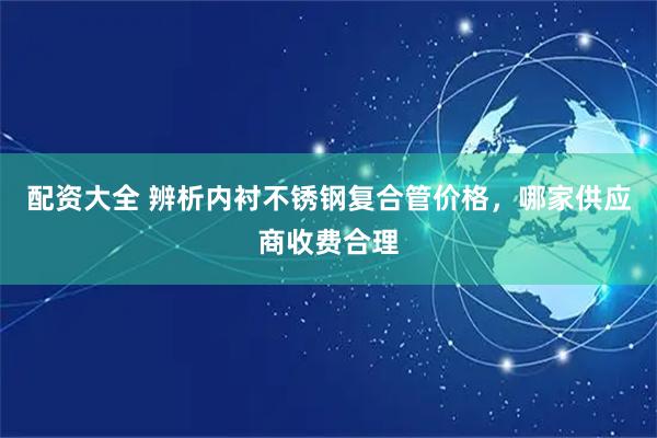 配资大全 辨析内衬不锈钢复合管价格，哪家供应商收费合理