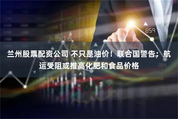 兰州股票配资公司 不只是油价！联合国警告：航运受阻或推高化肥和食品价格