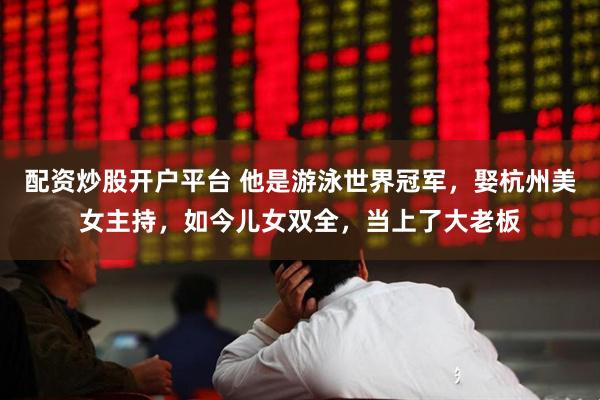配资炒股开户平台 他是游泳世界冠军，娶杭州美女主持，如今儿女双全，当上了大老板