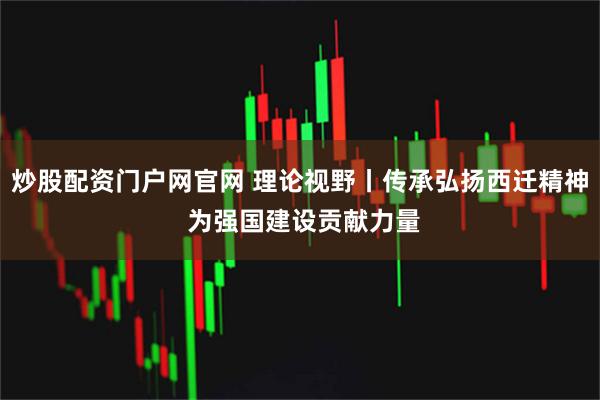 炒股配资门户网官网 理论视野丨传承弘扬西迁精神 为强国建设贡献力量