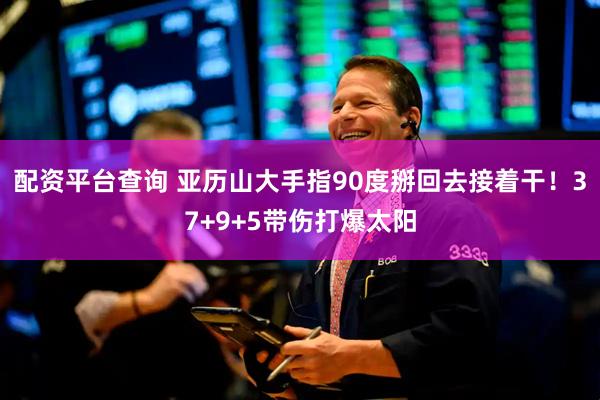 配资平台查询 亚历山大手指90度掰回去接着干！37+9+5带伤打爆太阳