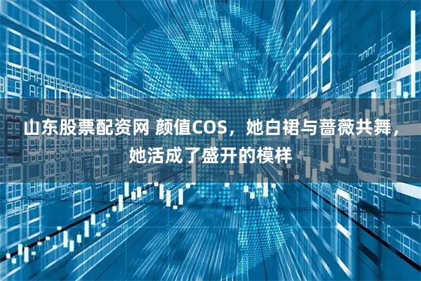 山东股票配资网 颜值COS，她白裙与蔷薇共舞，她活成了盛开的模样