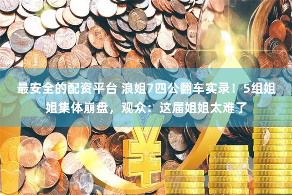 最安全的配资平台 浪姐7四公翻车实录！5组姐姐集体崩盘，观众：这届姐姐太难了