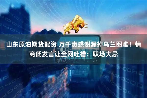 山东原油期货配资 万千惠感谢漏掉乌兰图雅！情商低发言让全网吐槽：职场大忌