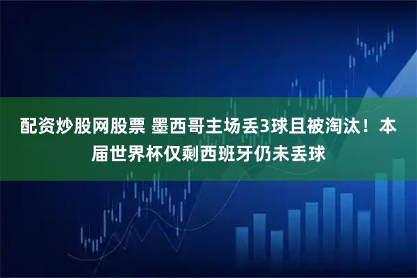 配资炒股网股票 墨西哥主场丢3球且被淘汰！本届世界杯仅剩西班牙仍未丢球