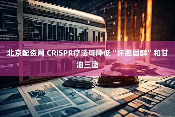 北京配资网 CRISPR疗法可降低“坏胆固醇”和甘油三酯